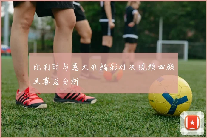 比利时与意大利精彩对决视频回顾及赛后分析