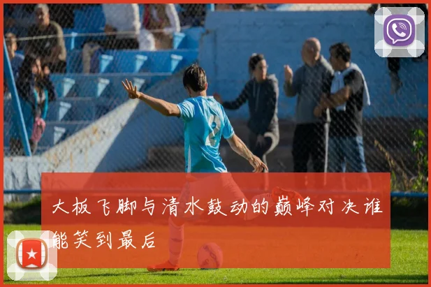 大板飞脚与清水鼓动的巅峰对决谁能笑到最后
