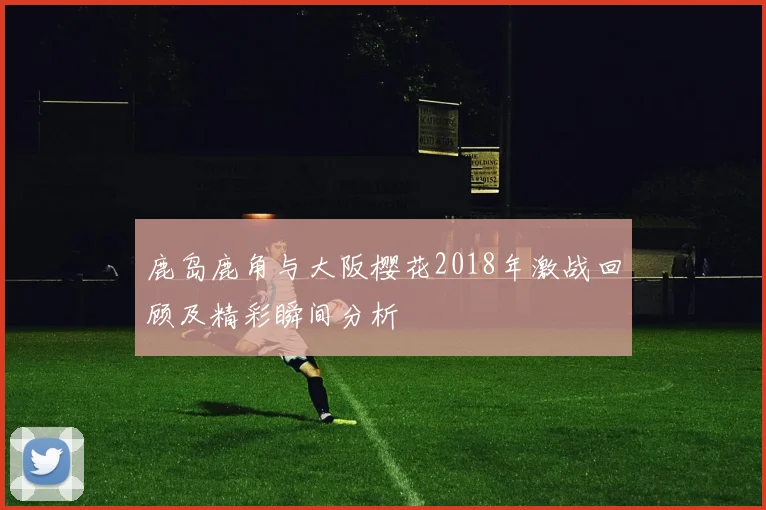 鹿岛鹿角与大阪樱花2018年激战回顾及精彩瞬间分析
