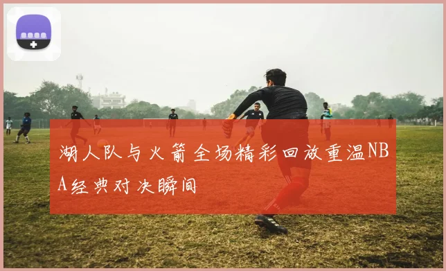 湖人队与火箭全场精彩回放重温NBA经典对决瞬间