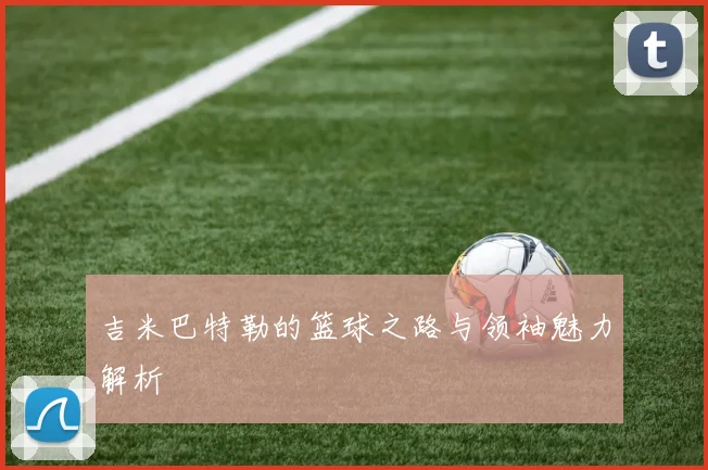 吉米巴特勒的篮球之路与领袖魅力解析