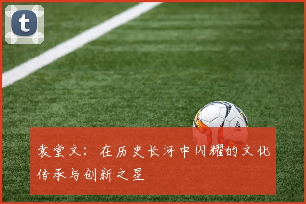 袁堂文：在历史长河中闪耀的文化传承与创新之星