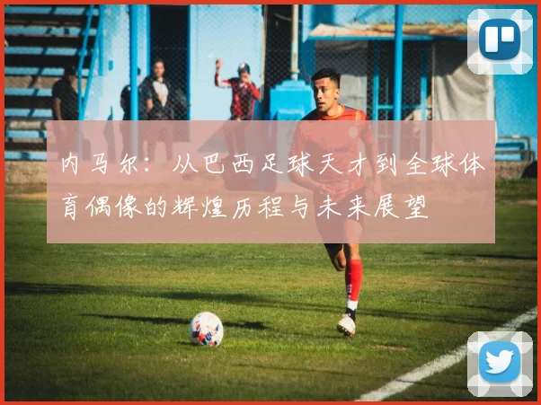 内马尔：从巴西足球天才到全球体育偶像的辉煌历程与未来展望