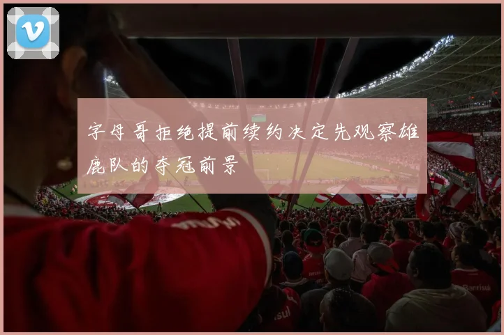 字母哥拒绝提前续约决定先观察雄鹿队的夺冠前景