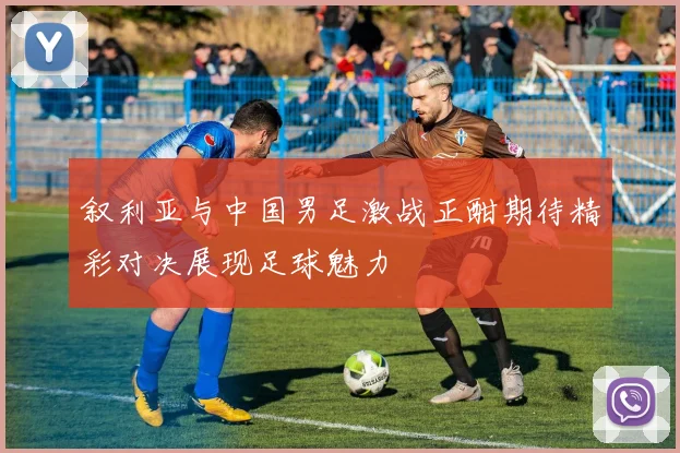 叙利亚与中国男足激战正酣期待精彩对决展现足球魅力