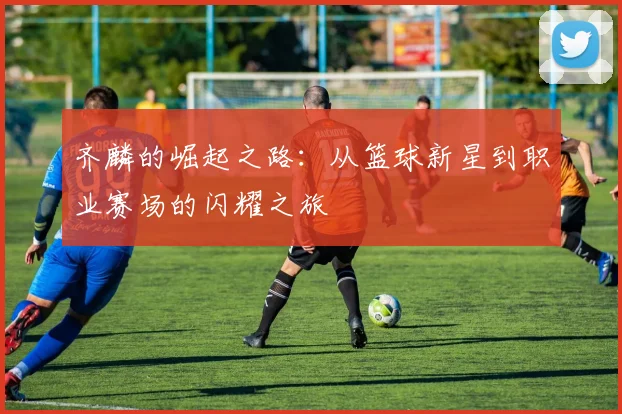 齐麟的崛起之路：从篮球新星到职业赛场的闪耀之旅