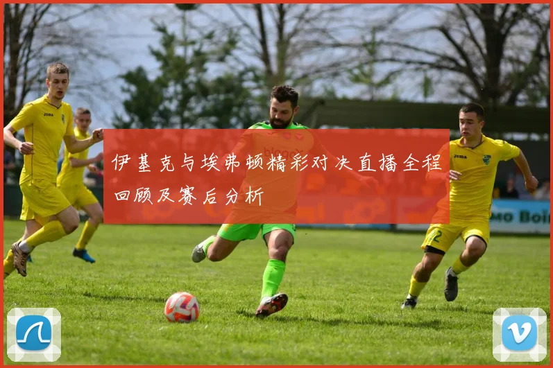 伊基克与埃弗顿精彩对决直播全程回顾及赛后分析