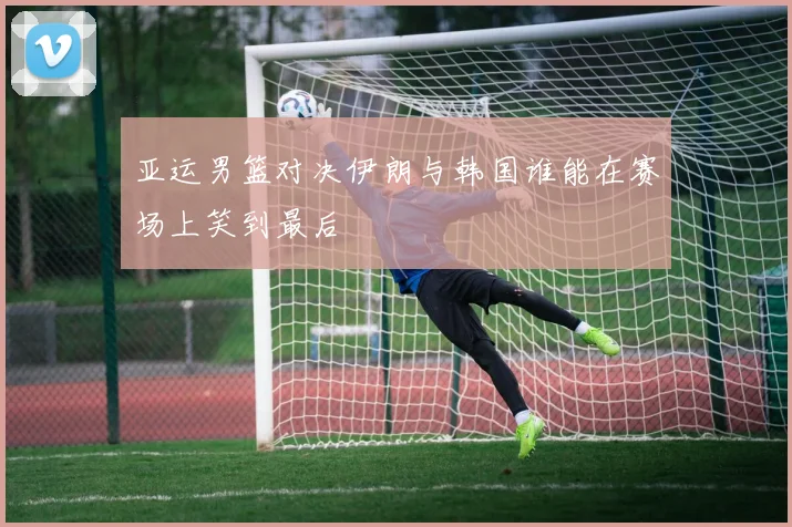 亚运男篮对决伊朗与韩国谁能在赛场上笑到最后