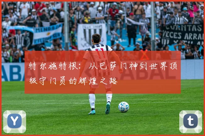 特尔施特根：从巴萨门神到世界顶级守门员的辉煌之路
