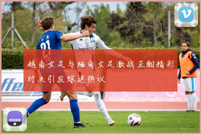 越南女足与缅甸女足激战正酣精彩对决引发球迷热议