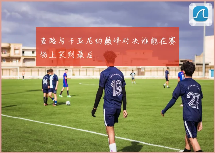 查路与卡亚尼的巅峰对决谁能在赛场上笑到最后