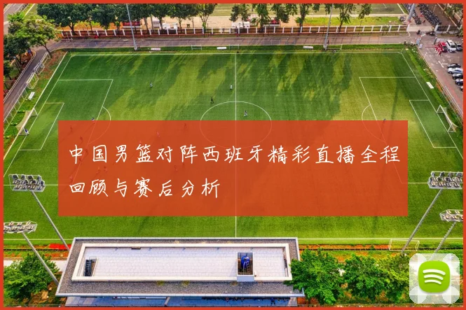 中国男篮对阵西班牙精彩直播全程回顾与赛后分析