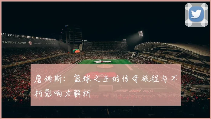 詹姆斯：篮球之王的传奇旅程与不朽影响力解析