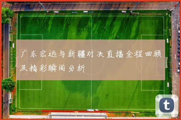 广东宏远与新疆对决直播全程回顾及精彩瞬间分析