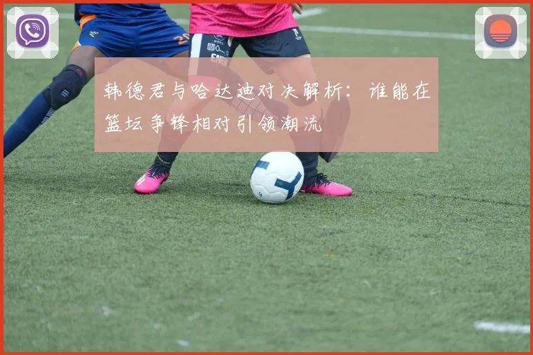 韩德君与哈达迪对决解析：谁能在篮坛争锋相对引领潮流