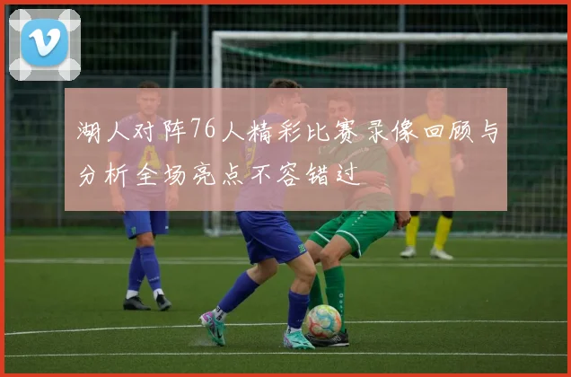 湖人对阵76人精彩比赛录像回顾与分析全场亮点不容错过