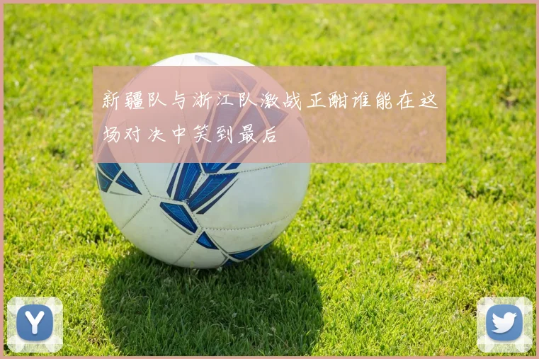 新疆队与浙江队激战正酣谁能在这场对决中笑到最后