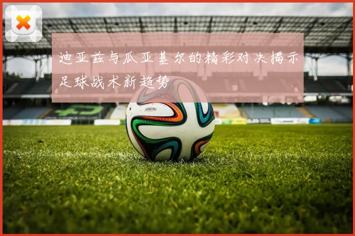 迪亚兹与瓜亚基尔的精彩对决揭示足球战术新趋势