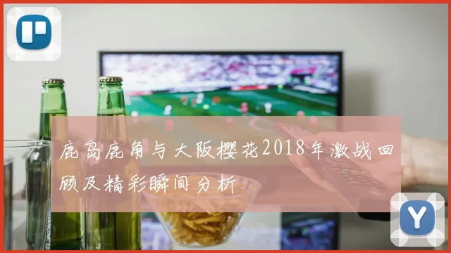 鹿岛鹿角与大阪樱花2018年激战回顾及精彩瞬间分析
