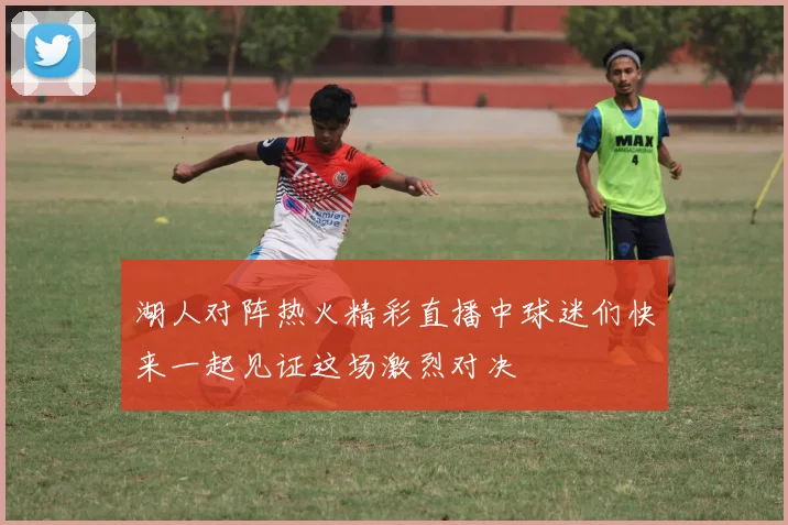湖人对阵热火精彩直播中球迷们快来一起见证这场激烈对决