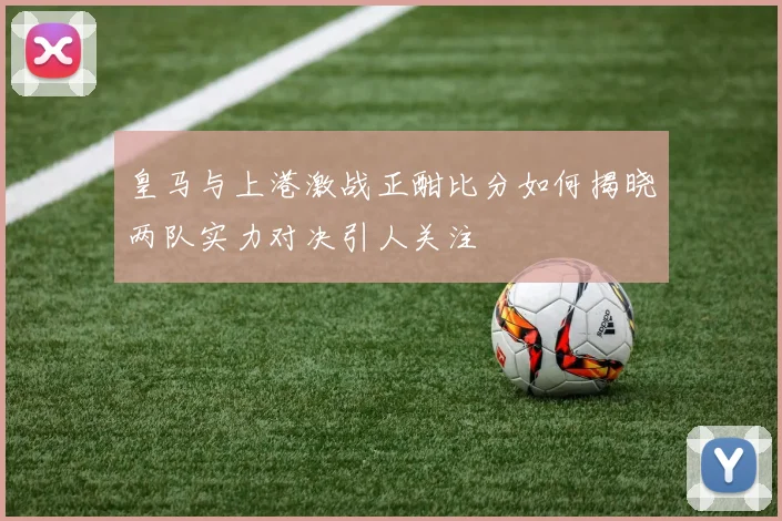 皇马与上港激战正酣比分如何揭晓两队实力对决引人关注