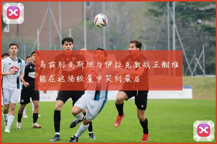 乌兹别克斯坦与伊拉克激战正酣谁能在这场较量中笑到最后