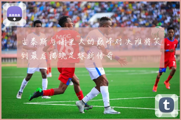 古泰斯与谢里夫的巅峰对决谁将笑到最后揭晓足球新传奇