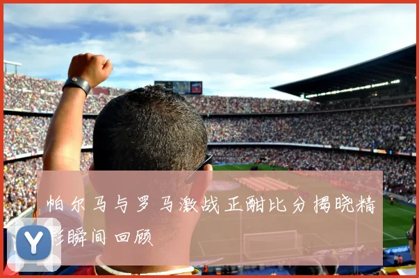 帕尔马与罗马激战正酣比分揭晓精彩瞬间回顾