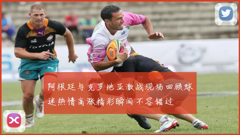 阿根廷与克罗地亚激战现场回顾球迷热情高涨精彩瞬间不容错过