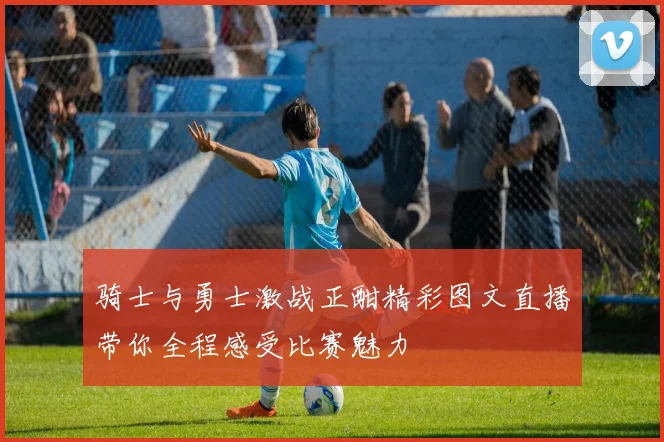 骑士与勇士激战正酣精彩图文直播带你全程感受比赛魅力