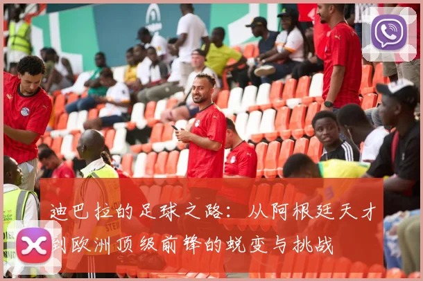 迪巴拉的足球之路：从阿根廷天才到欧洲顶级前锋的蜕变与挑战