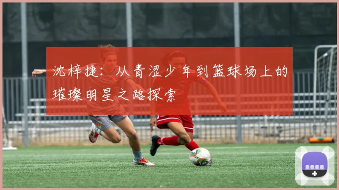 沈梓捷：从青涩少年到篮球场上的璀璨明星之路探索