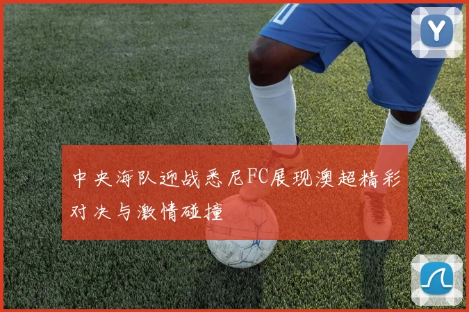 中央海队迎战悉尼FC展现澳超精彩对决与激情碰撞