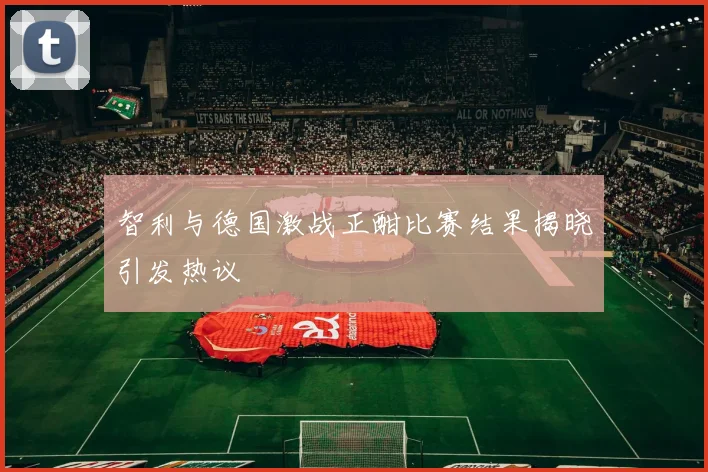 智利与德国激战正酣比赛结果揭晓引发热议